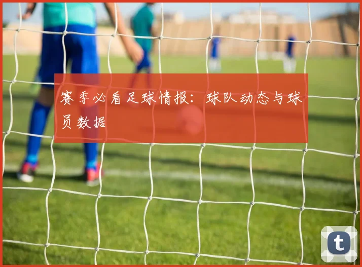 赛季必看足球情报：球队动态与球员数据